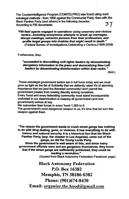 The Counterinteligence Program (COINTELPRO) was found using such mathods - rom 1956 againsttha Communist Party;than with the  Black Panther Part (and athers) in the ollowing decados.  ‘According 1o FBI documents: 37  “FBI fleld agents engaged in operations using unsavory and vicious tactics...including anonymous attempts to break up marriages, disrupt meotings, ostracize persons from their professions, and profile target groups into rivalries that might resuit in death.”  (Foderal Bureau of Investigations, Colebrating a Contury,(1908-2008)  Futthermore, they:  “succeeded in discrediting civil rights leaders by disseminating derogatory information to the pross and demoralizing New Left leaders by disseminating disinformation within their ranks.” (iid)  These extralegal govemment tactics are in ful force today and wa must grow as ight s the fist o Soldarty that we dafiantly raisel I of alarming importance that we (and tha fiberated commiunity) don’ permit the govermment powers from sowing disunty among ourselves.  Every hood and every federating community must stand inconquerably undivided in our determination to keeping all govemment (and non- govemment) wolves al bay.  We outnumber their forces in every hood 1,000 10 .  The goverment’s most dangerous woapon is us; I tma that we tur this weapon against them.  “The reason the govemment wants to crush street gangs has nothing 10 do with drug dealing, guns, or violence. It has everything to do with history and national security. It is a historical fact that the Black Panther Party, (esp. the chapter in Los Angeles), came out of the ‘gangs, so did the Young Lords Party.  Since the government is well aware of this, and since many ‘government officials were and are gangsters themselves, they know that f the street gangs are sufficiently politicized, they could be loading a revolution.”  (Quoted from Black Autonomy Federation Facebook page)  Black Autonomy Federation P.0. Box 16382 Memphis, TN 38186-0382 Phone: (901)674-8430  organize.the.hood@gmail.com  